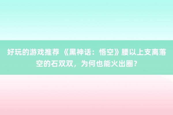 好玩的游戏推荐 《黑神话：悟空》腰以上支离落空的石双双，为何也能火出圈？