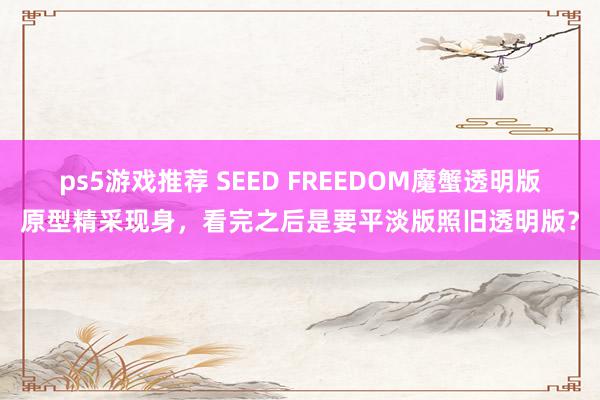 ps5游戏推荐 SEED FREEDOM魔蟹透明版原型精采现身，看完之后是要平淡版照旧透明版？