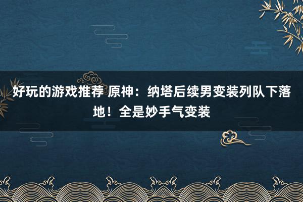 好玩的游戏推荐 原神：纳塔后续男变装列队下落地！全是妙手气变装