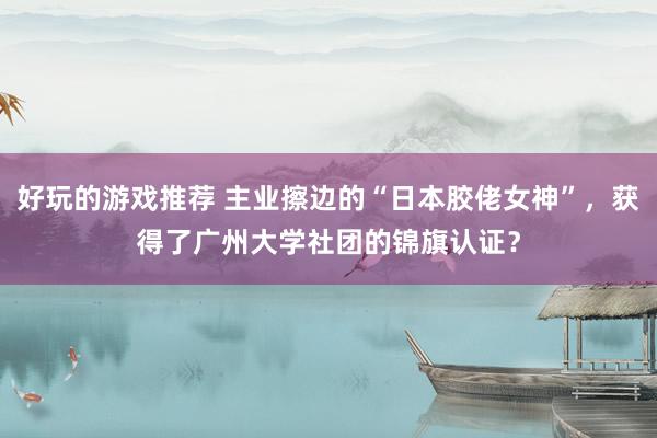 好玩的游戏推荐 主业擦边的“日本胶佬女神”，获得了广州大学社团的锦旗认证？