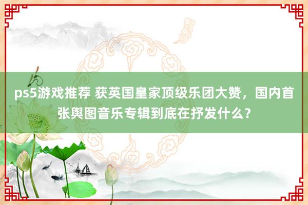 ps5游戏推荐 获英国皇家顶级乐团大赞，国内首张舆图音乐专辑到底在抒发什么？