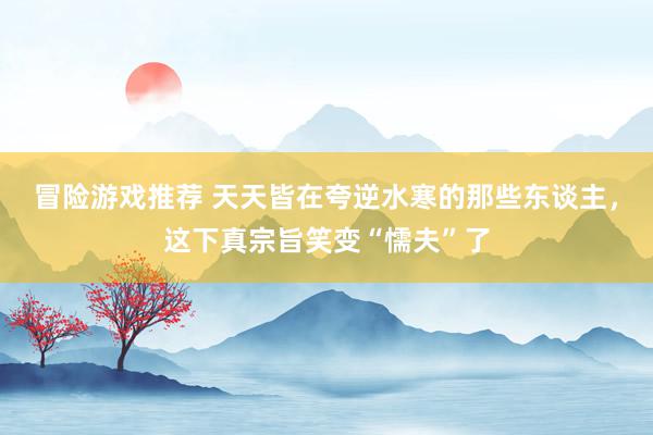 冒险游戏推荐 天天皆在夸逆水寒的那些东谈主，这下真宗旨笑变“懦夫”了