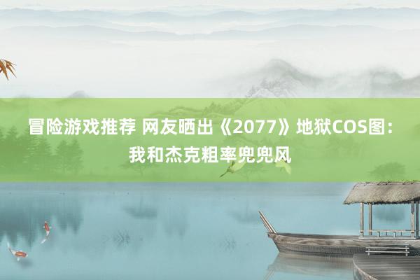 冒险游戏推荐 网友晒出《2077》地狱COS图：我和杰克粗率兜兜风