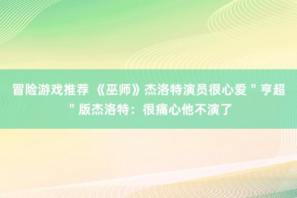 冒险游戏推荐 《巫师》杰洛特演员很心爱＂亨超＂版杰洛特：很痛心他不演了