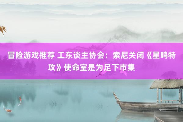 冒险游戏推荐 工东谈主协会：索尼关闭《星鸣特攻》使命室是为足下市集