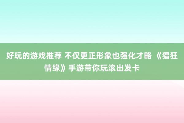 好玩的游戏推荐 不仅更正形象也强化才略 《猖狂情缘》手游带你玩滚出发卡