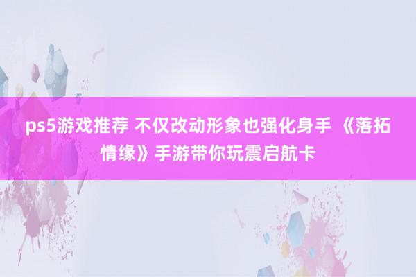 ps5游戏推荐 不仅改动形象也强化身手 《落拓情缘》手游带你玩震启航卡