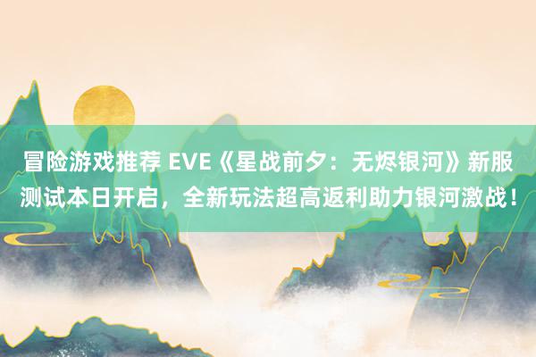 冒险游戏推荐 EVE《星战前夕：无烬银河》新服测试本日开启，全新玩法超高返利助力银河激战！