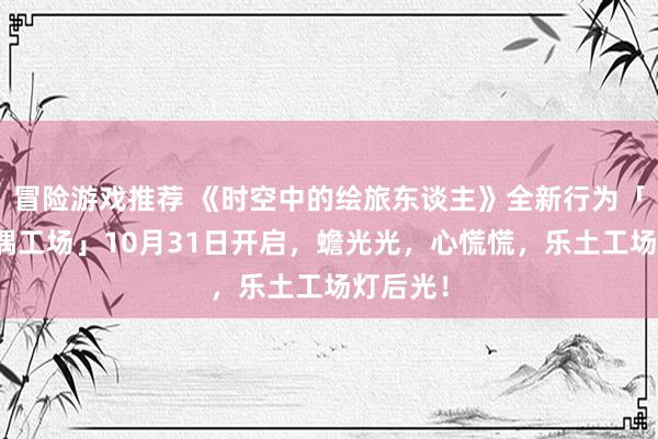 冒险游戏推荐 《时空中的绘旅东谈主》全新行为「心慌玩偶工场」10月31日开启，蟾光光，心慌慌，乐土工场灯后光！