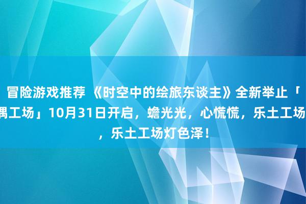 冒险游戏推荐 《时空中的绘旅东谈主》全新举止「心慌玩偶工场」10月31日开启，蟾光光，心慌慌，乐土工场灯色泽！