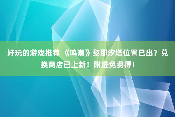 好玩的游戏推荐 《鸣潮》黎那汐塔位置已出？兑换商店已上新！附进免费得！