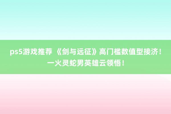 ps5游戏推荐 《剑与远征》高门槛数值型接济！一火灵蛇男英雄云领悟！