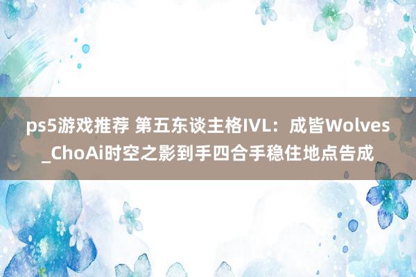 ps5游戏推荐 第五东谈主格IVL：成皆Wolves_ChoAi时空之影到手四合手稳住地点告成