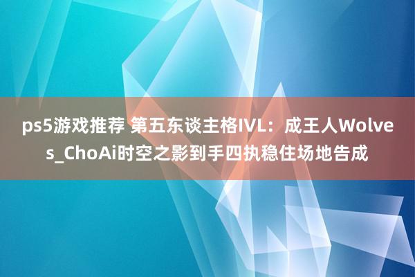 ps5游戏推荐 第五东谈主格IVL：成王人Wolves_ChoAi时空之影到手四执稳住场地告成