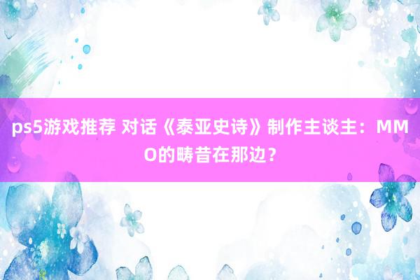 ps5游戏推荐 对话《泰亚史诗》制作主谈主：MMO的畴昔在那边？