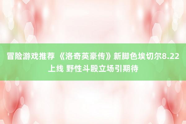 冒险游戏推荐 《洛奇英豪传》新脚色埃切尔8.22上线 野性斗殴立场引期待