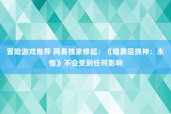 冒险游戏推荐 网易独家修起：《暗黑阻挠神：永恒》不会受到任何影响