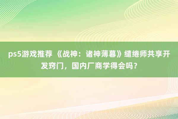 ps5游戏推荐 《战神：诸神薄暮》缱绻师共享开发窍门，国内厂商学得会吗？