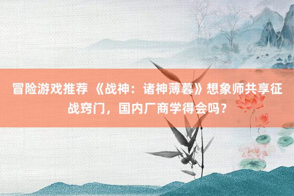 冒险游戏推荐 《战神：诸神薄暮》想象师共享征战窍门，国内厂商学得会吗？