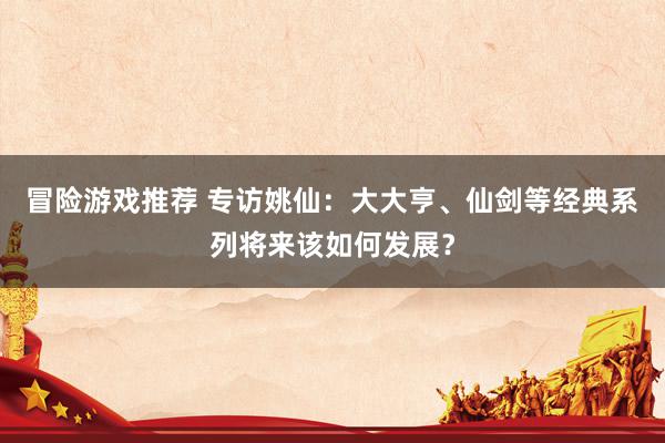 冒险游戏推荐 专访姚仙：大大亨、仙剑等经典系列将来该如何发展？