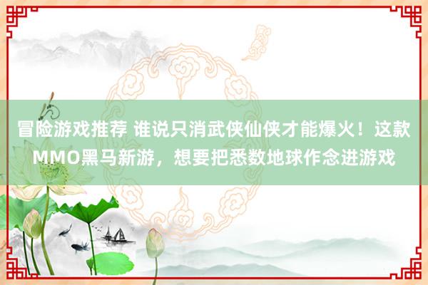 冒险游戏推荐 谁说只消武侠仙侠才能爆火！这款MMO黑马新游，想要把悉数地球作念进游戏