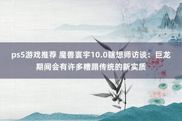 ps5游戏推荐 魔兽寰宇10.0瞎想师访谈：巨龙期间会有许多糟蹋传统的新实质