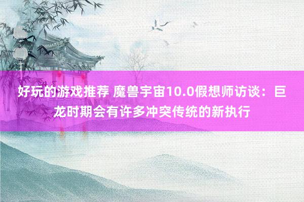 好玩的游戏推荐 魔兽宇宙10.0假想师访谈：巨龙时期会有许多冲突传统的新执行