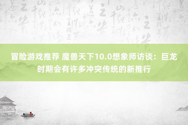 冒险游戏推荐 魔兽天下10.0想象师访谈：巨龙时期会有许多冲突传统的新推行