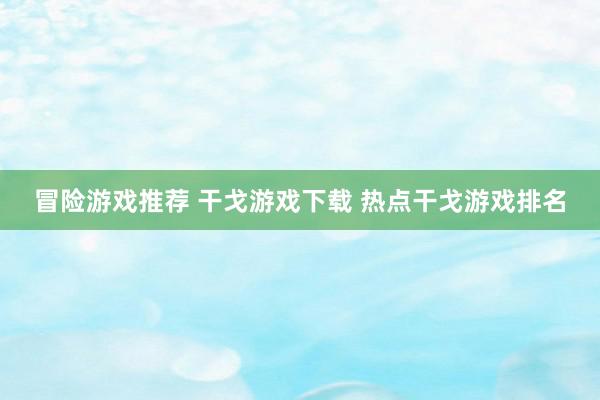 冒险游戏推荐 干戈游戏下载 热点干戈游戏排名