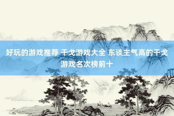 好玩的游戏推荐 干戈游戏大全 东谈主气高的干戈游戏名次榜前十