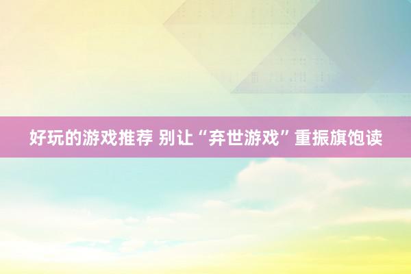 好玩的游戏推荐 别让“弃世游戏”重振旗饱读