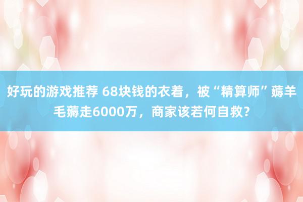 好玩的游戏推荐 68块钱的衣着，被“精算师”薅羊毛薅走6000万，商家该若何自救？