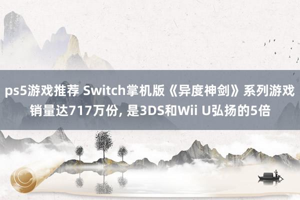 ps5游戏推荐 Switch掌机版《异度神剑》系列游戏销量达717万份, 是3DS和Wii U弘扬的5倍