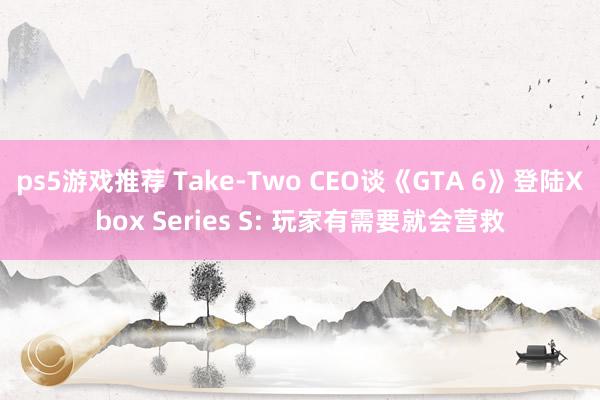 ps5游戏推荐 Take-Two CEO谈《GTA 6》登陆Xbox Series S: 玩家有需要就会营救