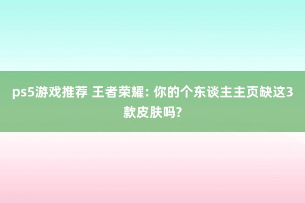 ps5游戏推荐 王者荣耀: 你的个东谈主主页缺这3款皮肤吗?