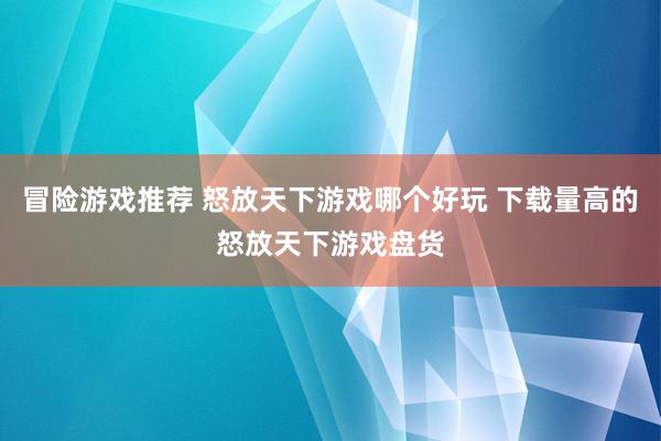 冒险游戏推荐 怒放天下游戏哪个好玩 下载量高的怒放天下游戏盘货