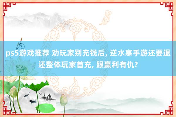 ps5游戏推荐 劝玩家别充钱后, 逆水寒手游还要退还整体玩家首充, 跟赢利有仇?