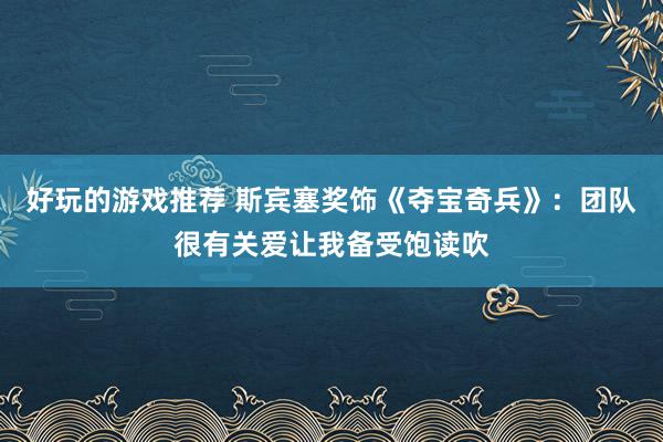 好玩的游戏推荐 斯宾塞奖饰《夺宝奇兵》：团队很有关爱让我备受饱读吹