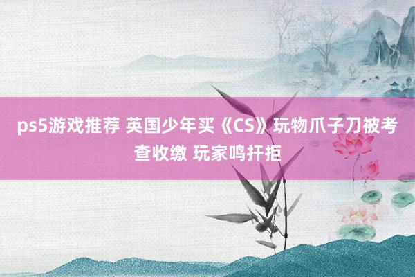 ps5游戏推荐 英国少年买《CS》玩物爪子刀被考查收缴 玩家鸣扞拒