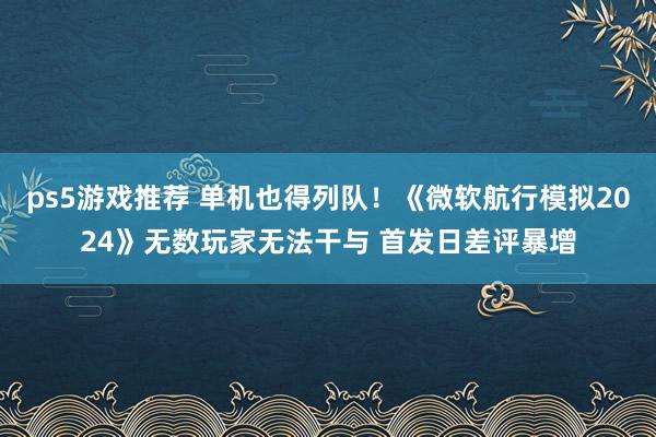 ps5游戏推荐 单机也得列队！《微软航行模拟2024》无数玩家无法干与 首发日差评暴增