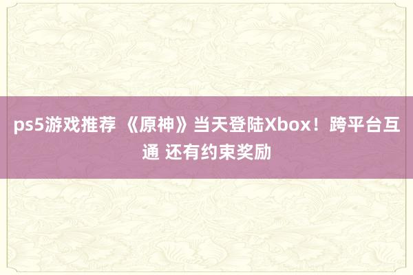 ps5游戏推荐 《原神》当天登陆Xbox！跨平台互通 还有约束奖励