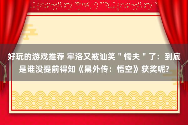 好玩的游戏推荐 牢洛又被讪笑＂懦夫＂了：到底是谁没提前得知《黑外传：悟空》获奖呢?