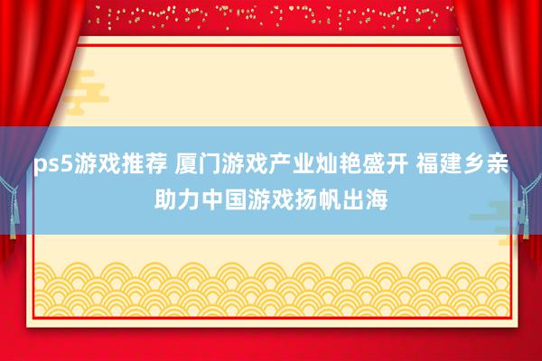 ps5游戏推荐 厦门游戏产业灿艳盛开 福建乡亲助力中国游戏扬帆出海