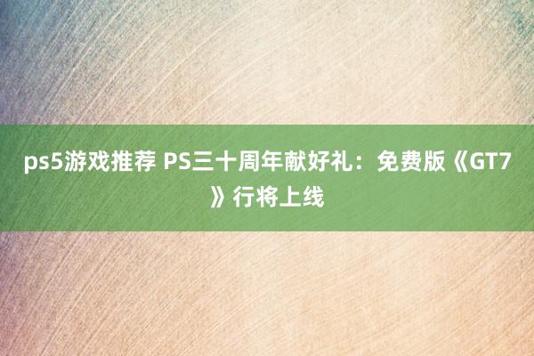 ps5游戏推荐 PS三十周年献好礼：免费版《GT7》行将上线