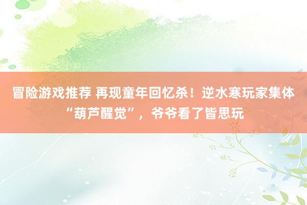 冒险游戏推荐 再现童年回忆杀！逆水寒玩家集体“葫芦醒觉”，爷爷看了皆思玩