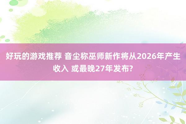 好玩的游戏推荐 音尘称巫师新作将从2026年产生收入 或最晚27年发布?