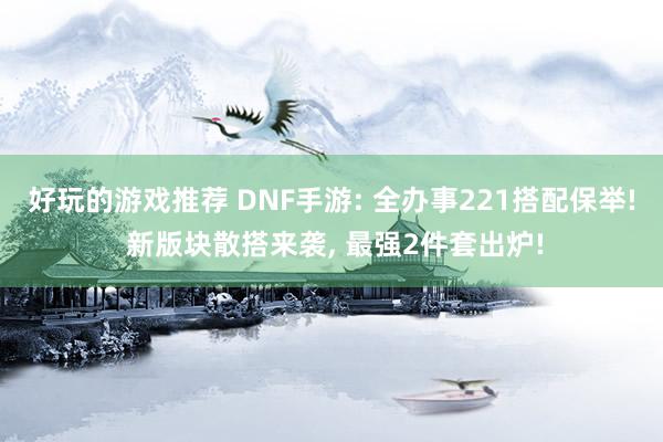 好玩的游戏推荐 DNF手游: 全办事221搭配保举! 新版块散搭来袭, 最强2件套出炉!