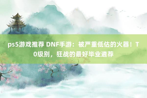 ps5游戏推荐 DNF手游：被严重低估的火器！T0级别，狂战的最好毕业遴荐