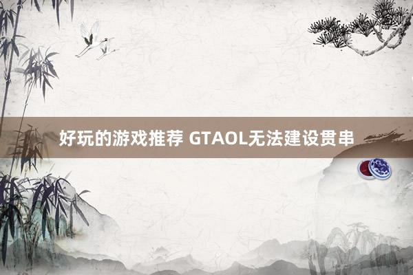 好玩的游戏推荐 GTAOL无法建设贯串