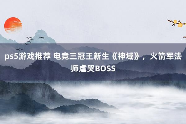 ps5游戏推荐 电竞三冠王新生《神域》，火箭军法师虐哭BOSS